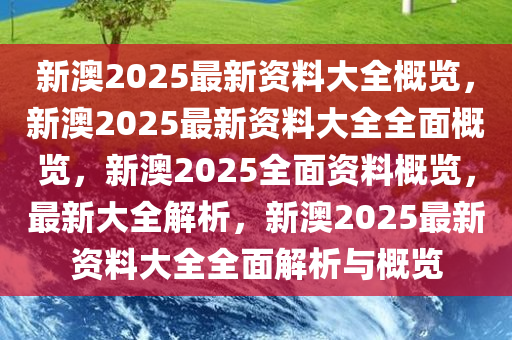 新澳2025年资料免费大全版，全面释义、解释与落实展望